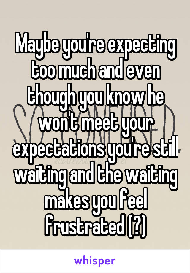 Maybe you're expecting too much and even though you know he won't meet your expectations you're still waiting and the waiting makes you feel frustrated (?)