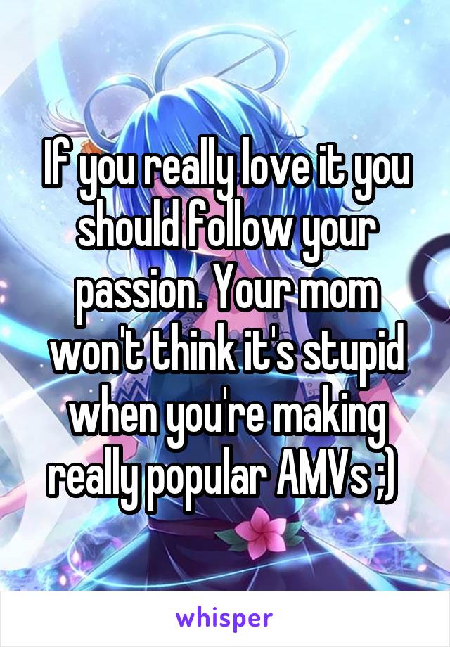 If you really love it you should follow your passion. Your mom won't think it's stupid when you're making really popular AMVs ;) 