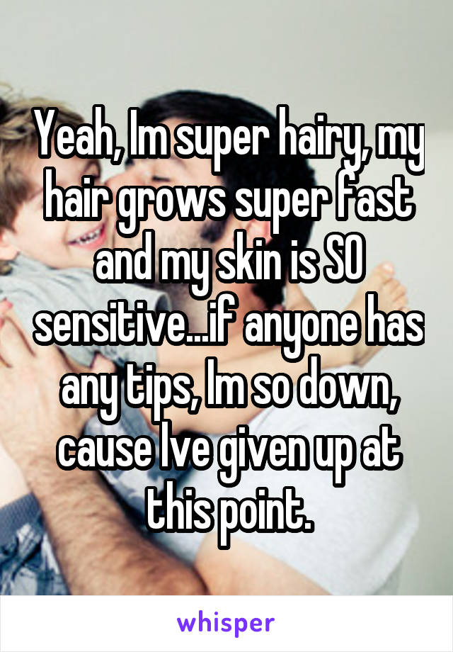 Yeah, Im super hairy, my hair grows super fast and my skin is SO sensitive...if anyone has any tips, Im so down, cause Ive given up at this point.