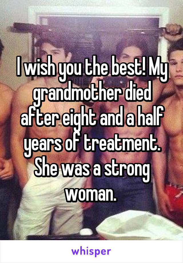 I wish you the best! My grandmother died after eight and a half years of treatment. She was a strong woman. 