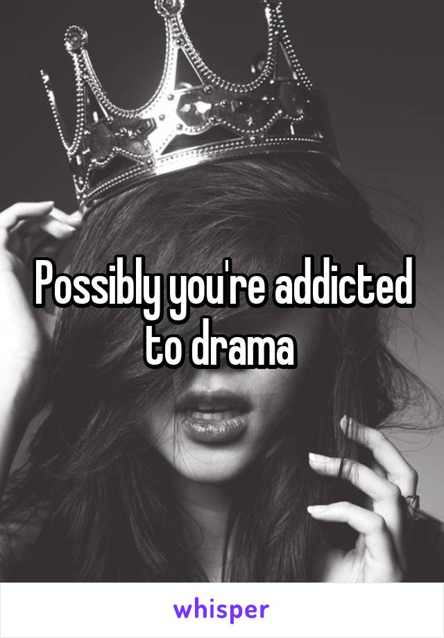 Possibly you're addicted to drama 