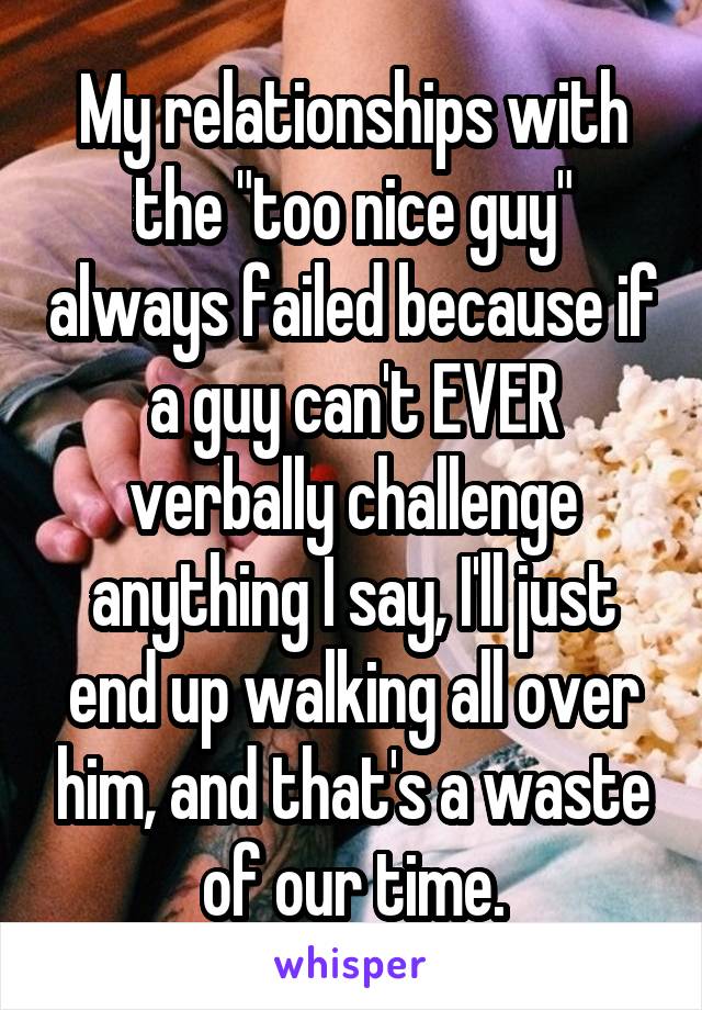 My relationships with the "too nice guy" always failed because if a guy can't EVER verbally challenge anything I say, I'll just end up walking all over him, and that's a waste of our time.