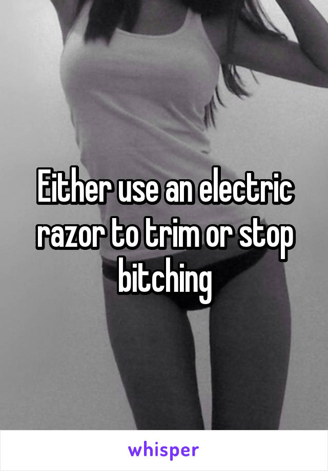 Either use an electric razor to trim or stop bitching