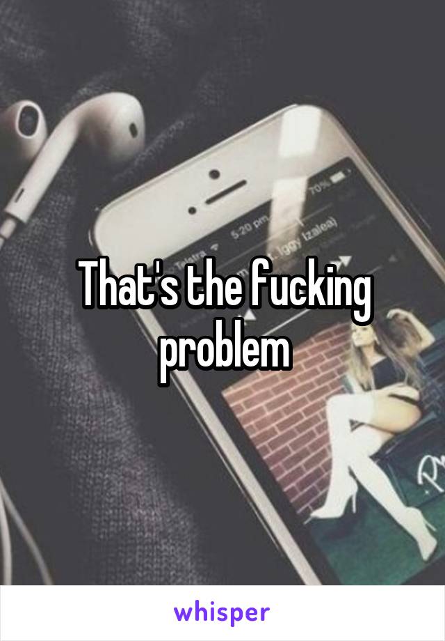 That's the fucking problem