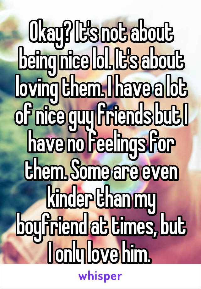 Okay? It's not about being nice lol. It's about loving them. I have a lot of nice guy friends but I have no feelings for them. Some are even kinder than my boyfriend at times, but I only love him. 