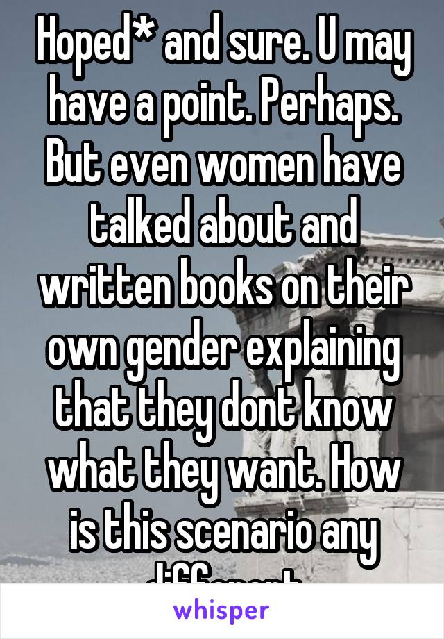 Hoped* and sure. U may have a point. Perhaps. But even women have talked about and written books on their own gender explaining that they dont know what they want. How is this scenario any different