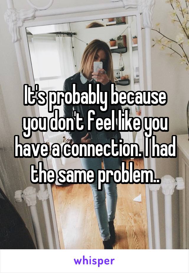 It's probably because you don't feel like you have a connection. I had the same problem..