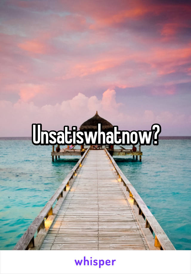 Unsatiswhatnow?