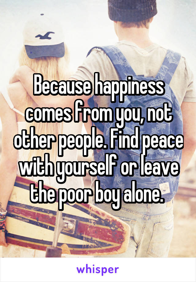 Because happiness comes from you, not other people. Find peace with yourself or leave the poor boy alone. 