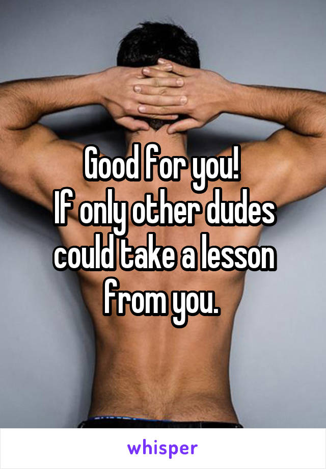 Good for you! 
If only other dudes could take a lesson from you. 