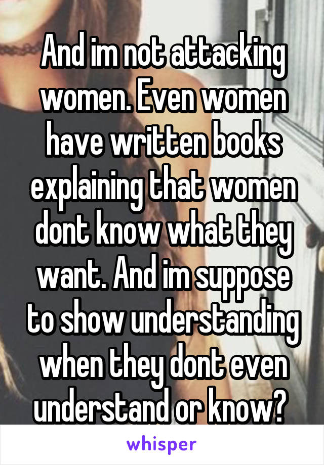 And im not attacking women. Even women have written books explaining that women dont know what they want. And im suppose to show understanding when they dont even understand or know? 