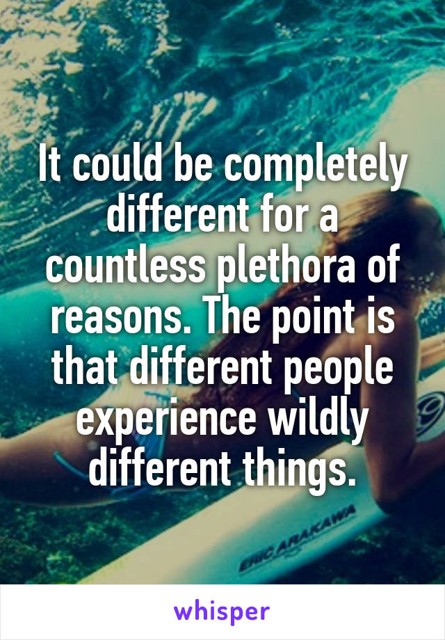 It could be completely different for a countless plethora of reasons. The point is that different people experience wildly different things.