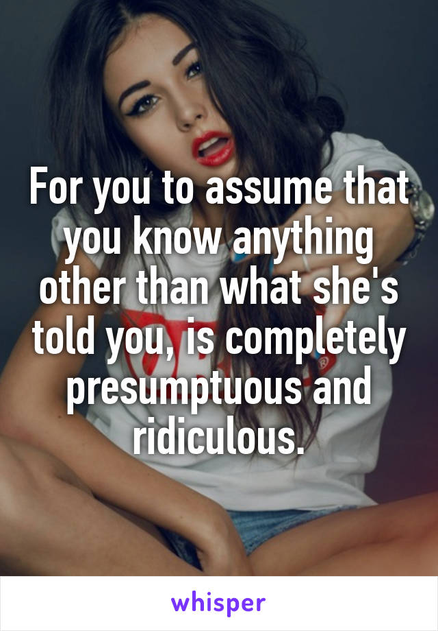 For you to assume that you know anything other than what she's told you, is completely presumptuous and ridiculous.