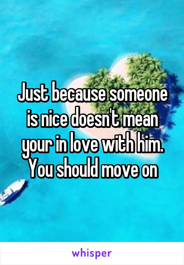 Just because someone is nice doesn't mean your in love with him. You should move on