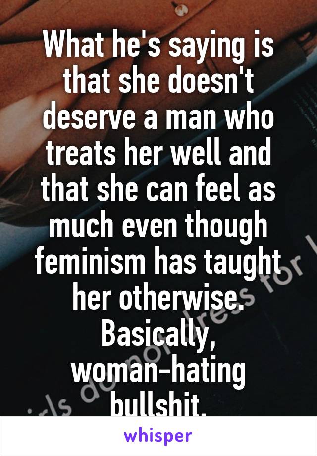 What he's saying is that she doesn't deserve a man who treats her well and that she can feel as much even though feminism has taught her otherwise.
Basically, woman-hating bullshit.