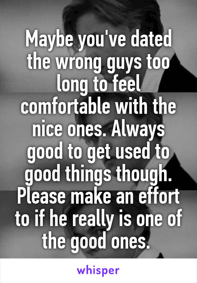 Maybe you've dated the wrong guys too long to feel comfortable with the nice ones. Always good to get used to good things though. Please make an effort to if he really is one of the good ones. 