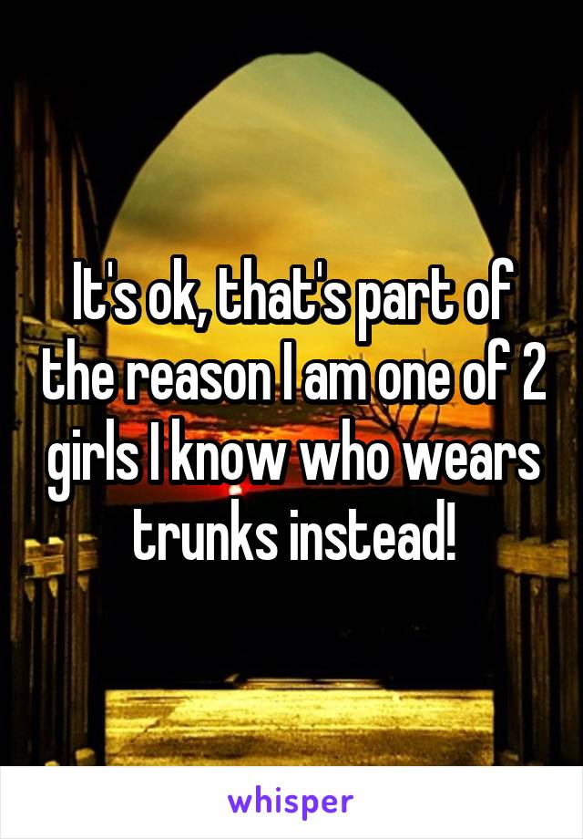 It's ok, that's part of the reason I am one of 2 girls I know who wears trunks instead!