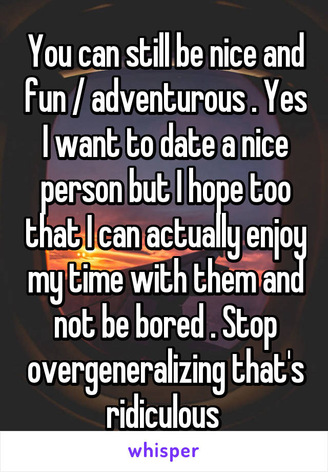 You can still be nice and fun / adventurous . Yes I want to date a nice person but I hope too that I can actually enjoy my time with them and not be bored . Stop overgeneralizing that's ridiculous 