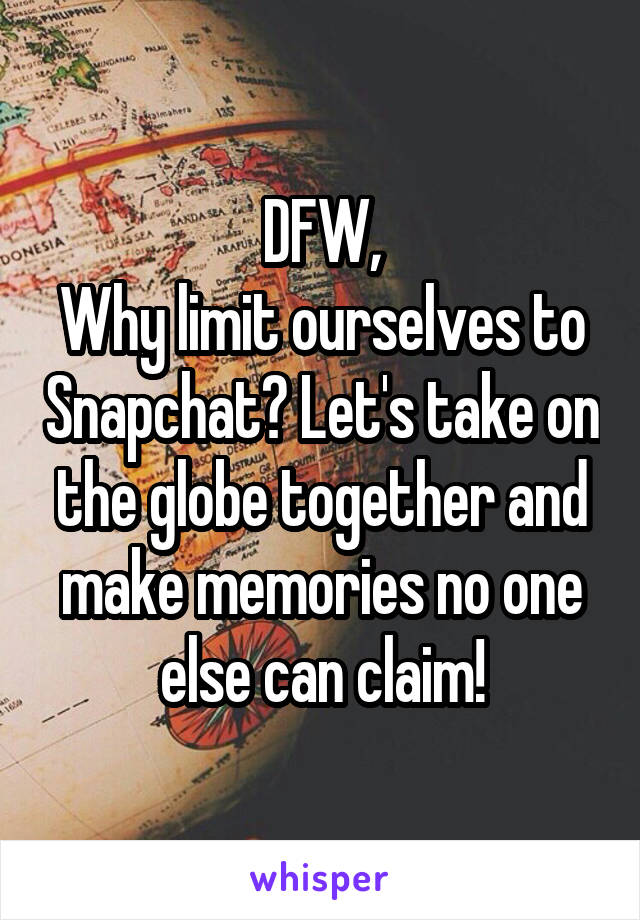 DFW,
Why limit ourselves to Snapchat? Let's take on the globe together and make memories no one else can claim!