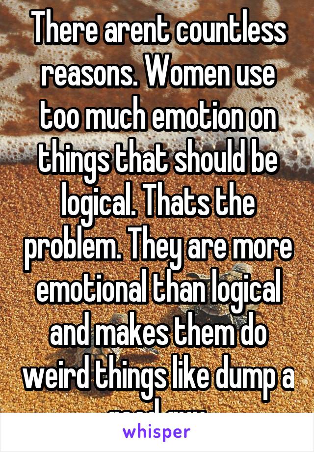 There arent countless reasons. Women use too much emotion on things that should be logical. Thats the problem. They are more emotional than logical and makes them do weird things like dump a good guy.