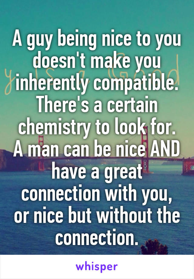 A guy being nice to you doesn't make you inherently compatible. There's a certain chemistry to look for. A man can be nice AND have a great connection with you, or nice but without the connection.