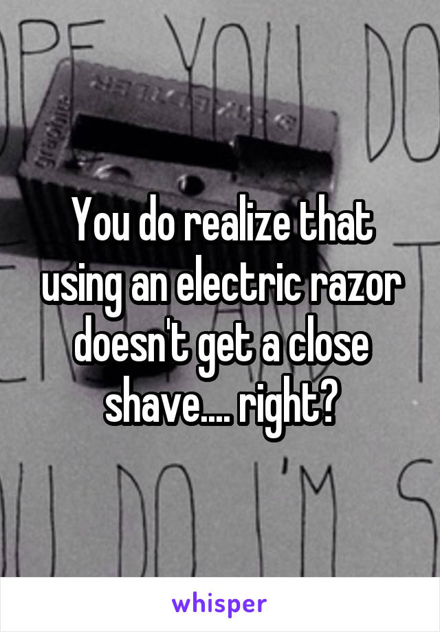 You do realize that using an electric razor doesn't get a close shave.... right?