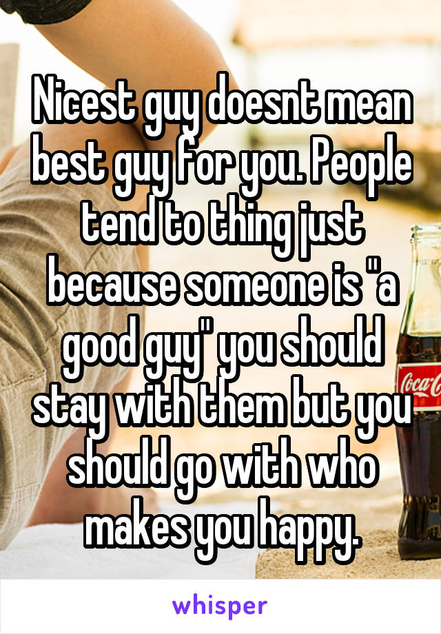 Nicest guy doesnt mean best guy for you. People tend to thing just because someone is "a good guy" you should stay with them but you should go with who makes you happy.