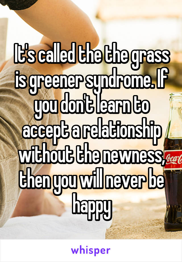 It's called the the grass is greener syndrome. If you don't learn to accept a relationship without the newness, then you will never be happy