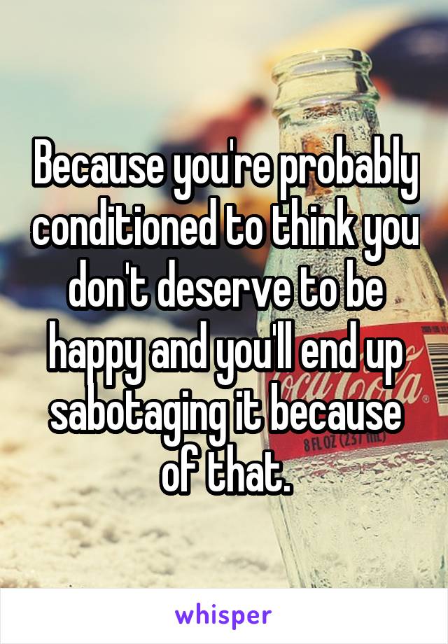 Because you're probably conditioned to think you don't deserve to be happy and you'll end up sabotaging it because of that.