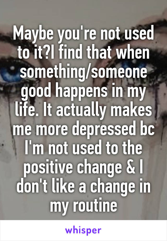 Maybe you're not used to it?I find that when something/someone good happens in my life. It actually makes me more depressed bc I'm not used to the positive change & I don't like a change in my routine