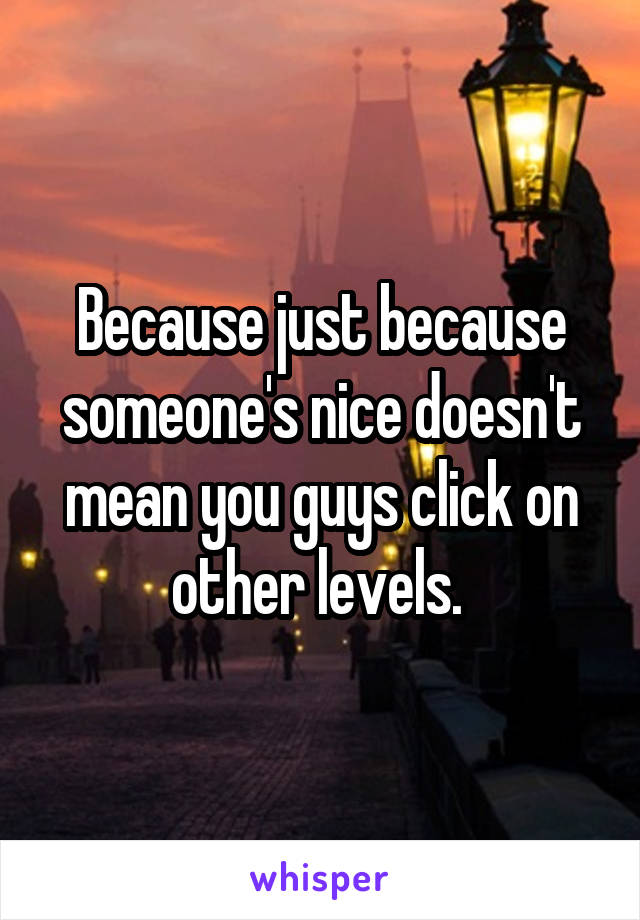 Because just because someone's nice doesn't mean you guys click on other levels. 