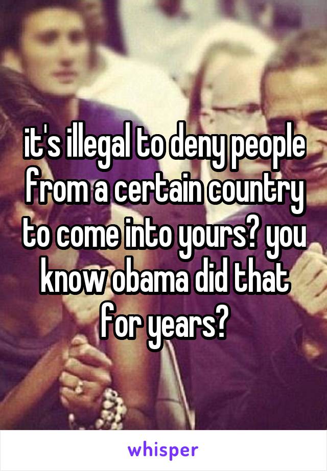 it's illegal to deny people from a certain country to come into yours? you know obama did that for years?