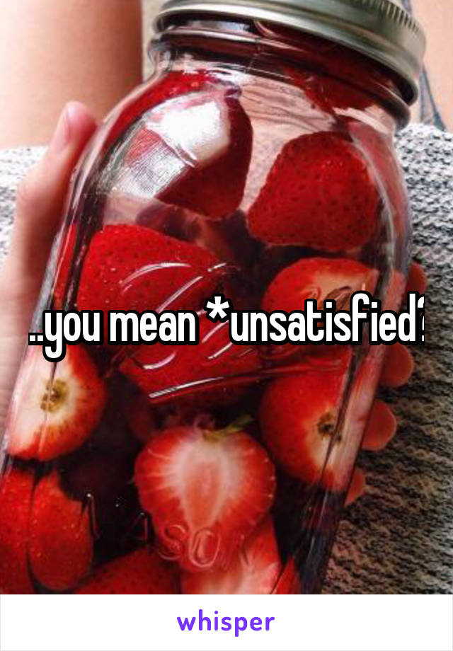 ...you mean *unsatisfied?