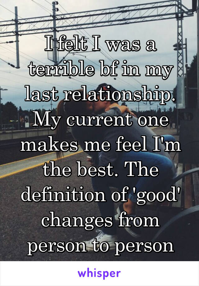 I felt I was a terrible bf in my last relationship. My current one makes me feel I'm the best. The definition of 'good' changes from person to person