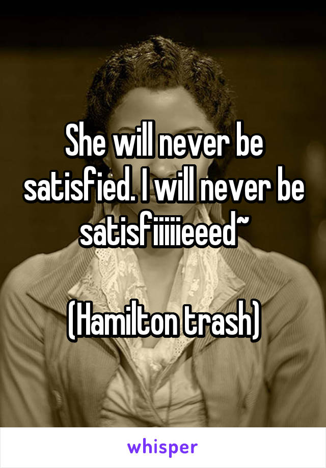 She will never be satisfied. I will never be satisfiiiiieeed~

(Hamilton trash)