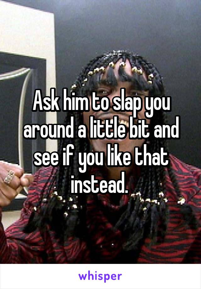 Ask him to slap you around a little bit and see if you like that instead. 