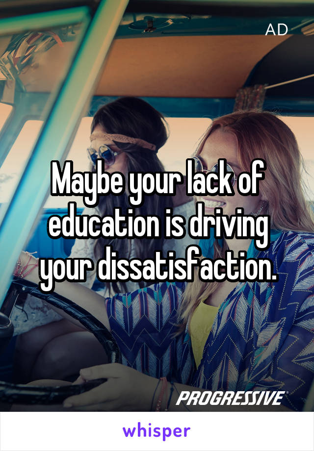 Maybe your lack of education is driving your dissatisfaction.