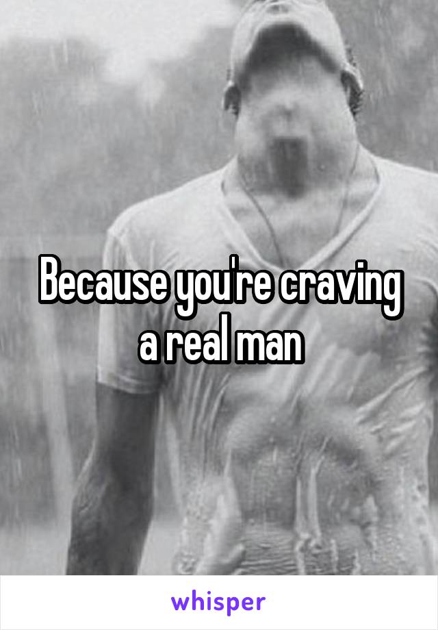 Because you're craving a real man