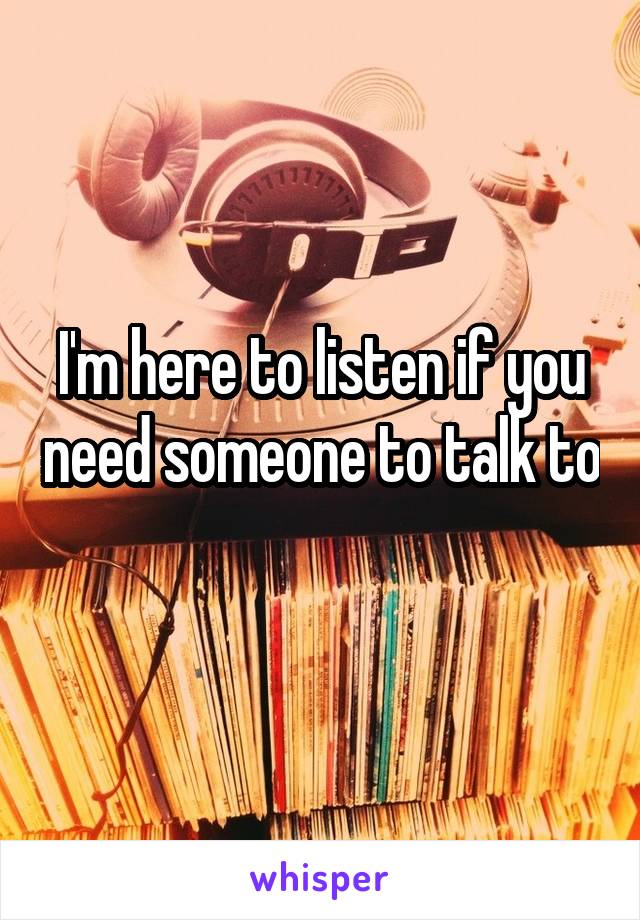 I'm here to listen if you need someone to talk to 