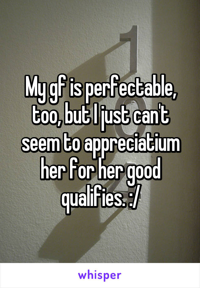 My gf is perfectable, too, but I just can't seem to appreciatium her for her good qualifies. :/