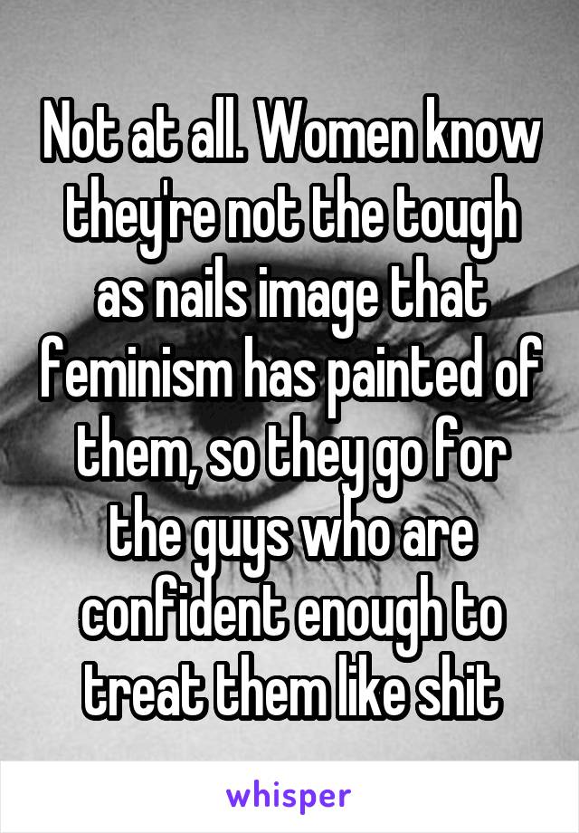 Not at all. Women know they're not the tough as nails image that feminism has painted of them, so they go for the guys who are confident enough to treat them like shit