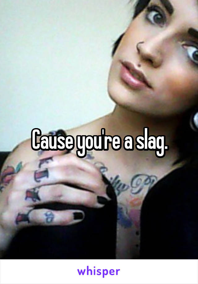 Cause you're a slag.