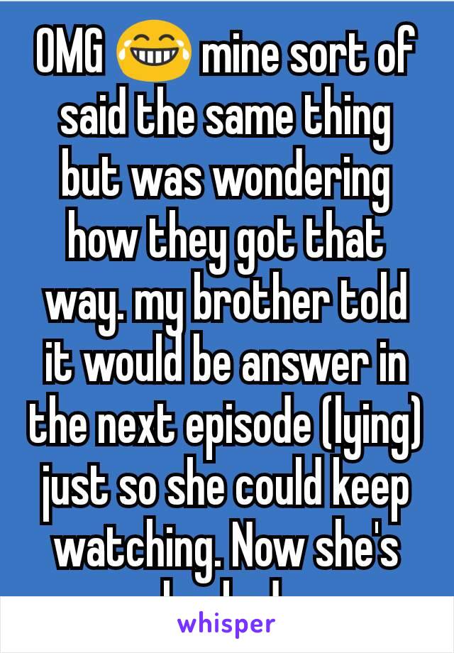 OMG 😂 mine sort of said the same thing but was wondering how they got that way. my brother told it would be answer in the next episode (lying) just so she could keep watching. Now she's hooked.