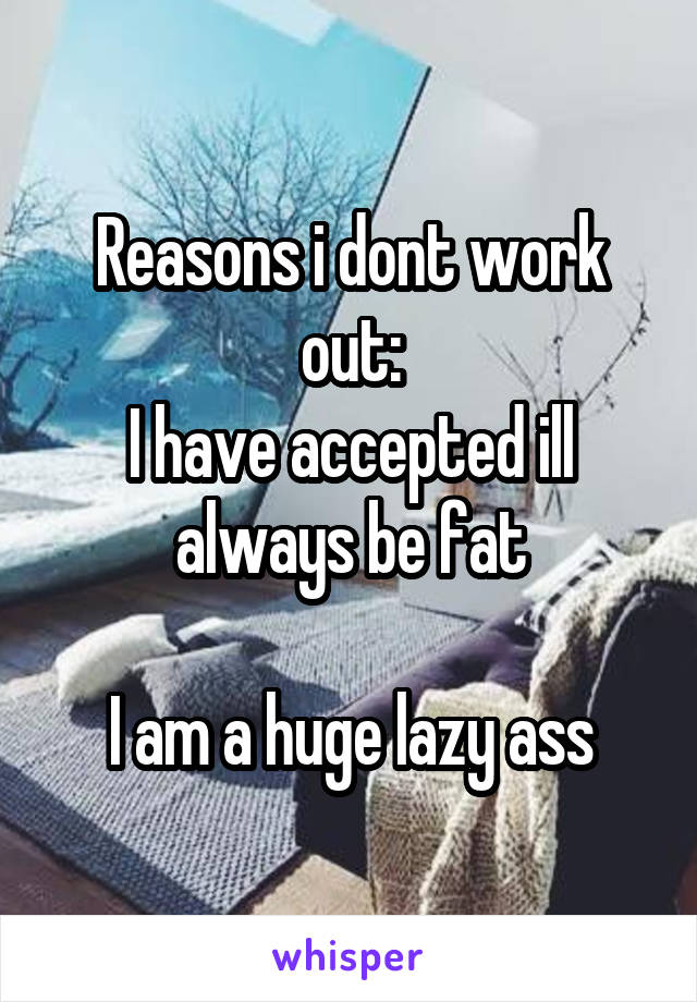Reasons i dont work out:
I have accepted ill always be fat

I am a huge lazy ass