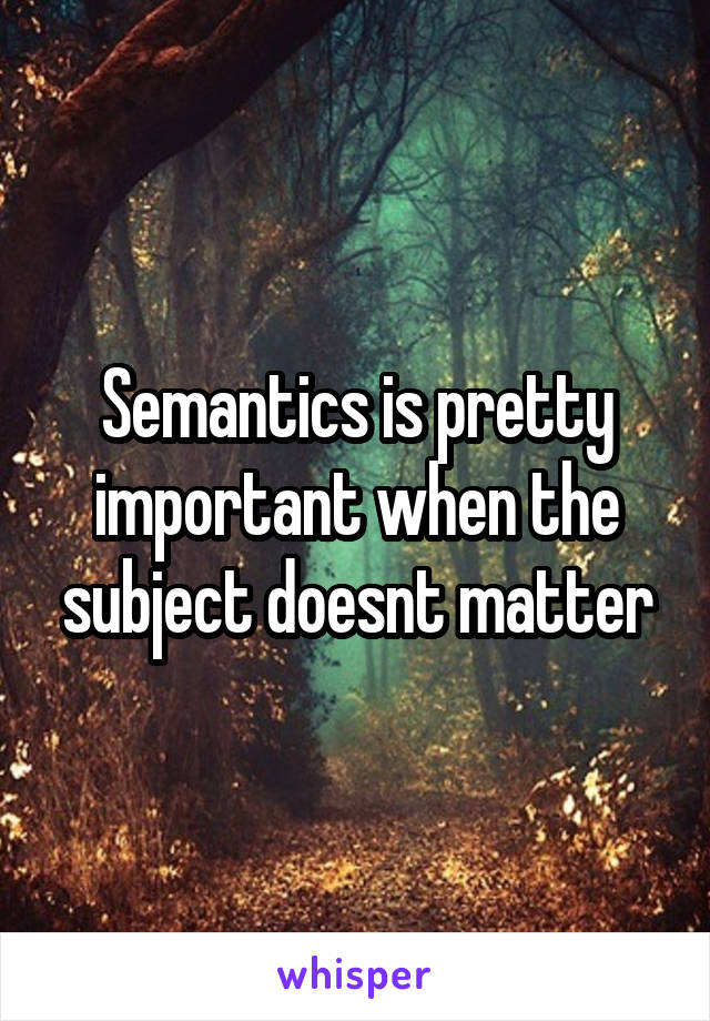 Semantics is pretty important when the subject doesnt matter