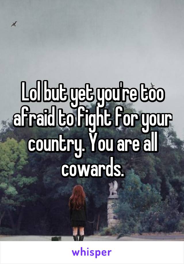 Lol but yet you're too afraid to fight for your country. You are all cowards.