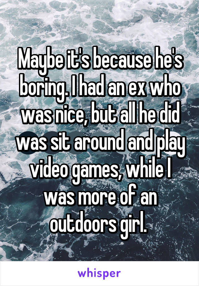 Maybe it's because he's boring. I had an ex who was nice, but all he did was sit around and play video games, while I was more of an outdoors girl. 