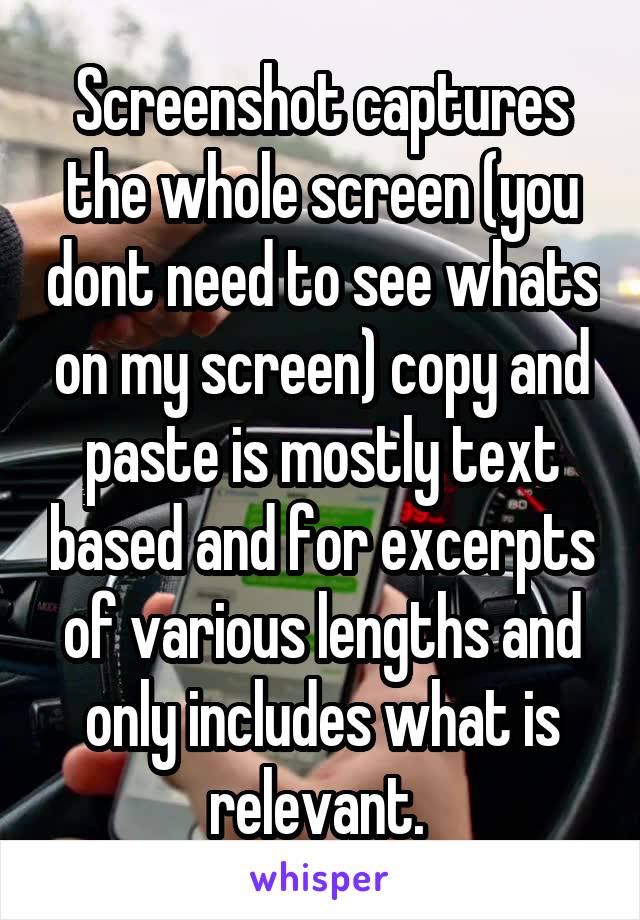 Screenshot captures the whole screen (you dont need to see whats on my screen) copy and paste is mostly text based and for excerpts of various lengths and only includes what is relevant. 