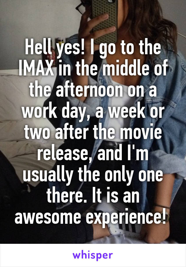 Hell yes! I go to the IMAX in the middle of the afternoon on a work day, a week or two after the movie release, and I'm usually the only one there. It is an awesome experience! 