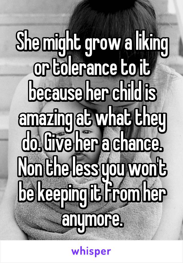 She might grow a liking or tolerance to it because her child is amazing at what they do. Give her a chance. Non the less you won't be keeping it from her anymore.